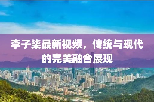 李子柒最新视频，传统与现代的完美融合展现