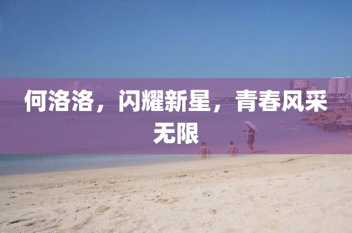 何洛洛，闪耀新星，青春风采无限