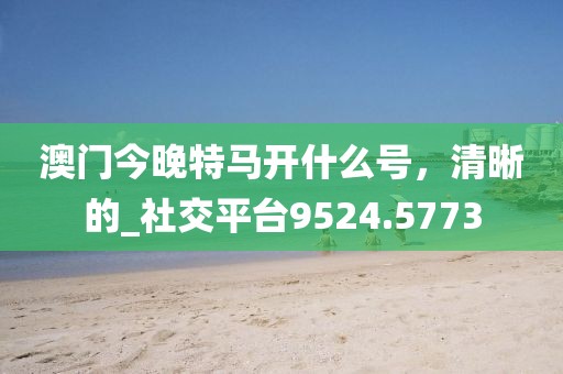 澳门今晚特马开什么号，清晰的_社交平台9524.5773