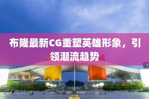 布隆最新CG重塑英雄形象，引领潮流趋势