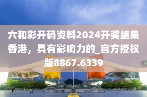 六和彩开码资料2024开奖结果香港，具有影响力的_官方授权版8867.6339