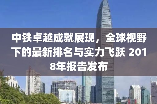 中铁卓越成就展现，全球视野下的最新排名与实力飞跃 2018年报告发布