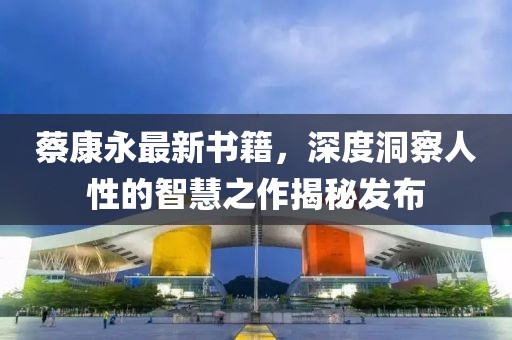 蔡康永最新书籍,深度洞察人性的智慧之作揭秘发布