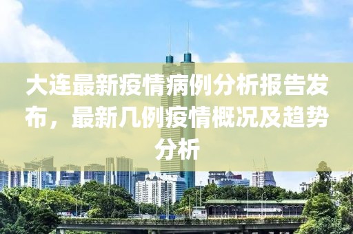 大连最新疫情病例分析报告发布，最新几例疫情概况及趋势分析