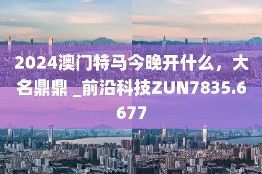 2024澳门特马今晚开什么，大名鼎鼎 _前沿科技ZUN7835.6677