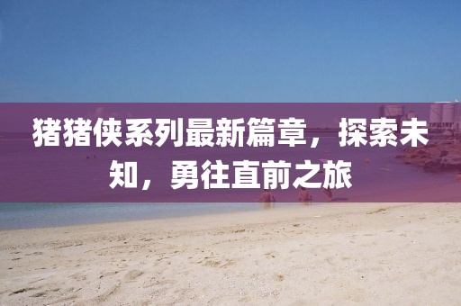 猪猪侠系列最新篇章，探索未知，勇往直前之旅