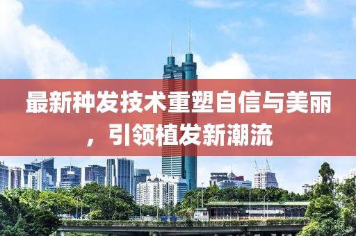 最新种发技术重塑自信与美丽，引领植发新潮流