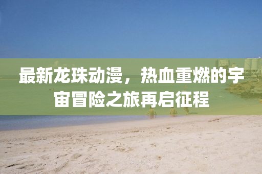 最新龙珠动漫,热血重燃的宇宙冒险之旅再启征程