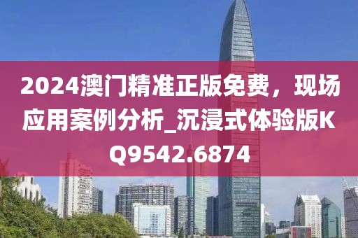2024澳门精准正版免费，现场应用案例分析_沉浸式体验版KQ9542.6874