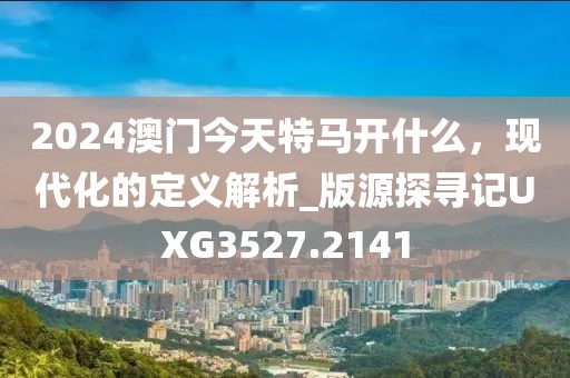 2024澳门今天特马开什么，现代化的定义解析_版源探寻记UXG3527.2141