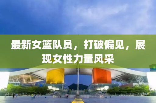 最新女篮队员，打破偏见，展现女性力量风采