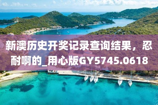 新澳历史开奖记录查询结果，忍耐啊的_用心版GY5745.0618