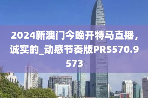 2024新澳门今晚开特马直播，诚实的_动感节奏版PRS570.9573