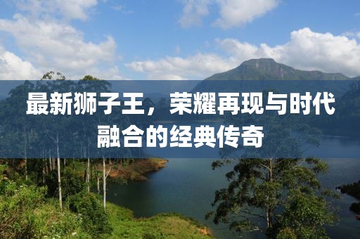 最新狮子王，荣耀再现与时代融合的经典传奇