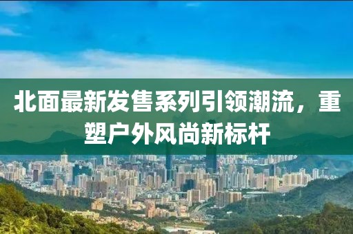 北面最新发售系列引领潮流,重塑户外风尚新标杆