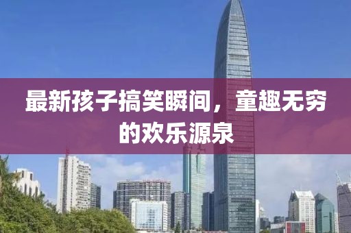 最新孩子搞笑瞬间,童趣无穷的欢乐源泉