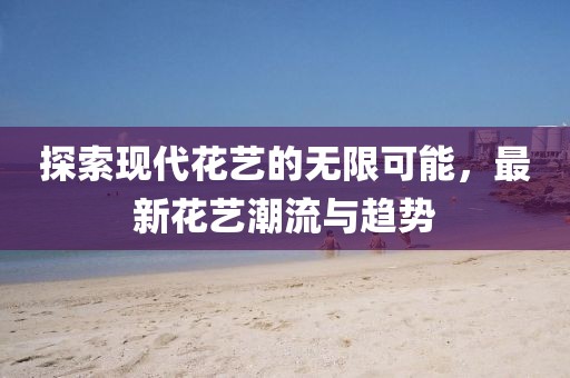 探索现代花艺的无限可能，最新花艺潮流与趋势