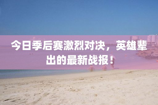 今日季后赛激烈对决，英雄辈出的最新战报！