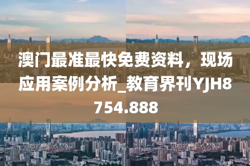 澳门最准最快免费资料，现场应用案例分析_教育界刊YJH8754.888