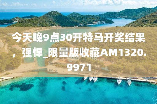 今天晚9点30开特马开奖结果，强悍_限量版收藏AM1320.9971