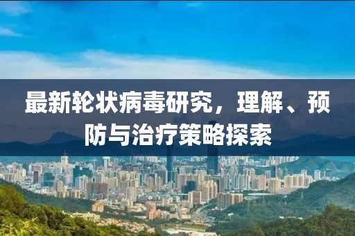 最新轮状病毒研究，理解、预防与治疗策略探索