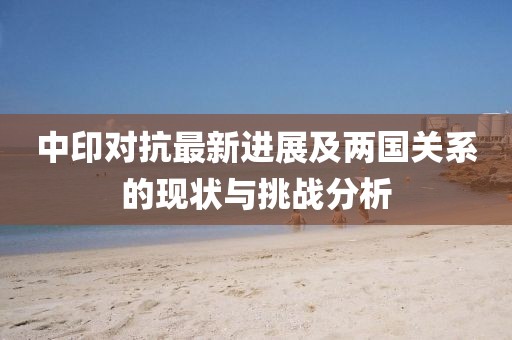 中印对抗最新进展及两国关系的现状与挑战分析