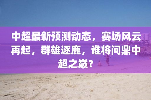 中超最新预测动态,赛场风云再起,群雄逐鹿,谁将问鼎中超之巅?