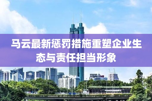 马云最新惩罚措施重塑企业生态与责任担当形象