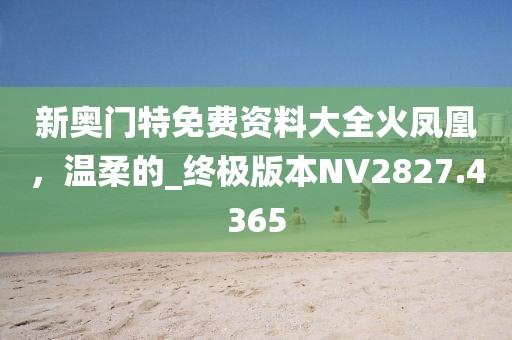 新奥门特免费资料大全火凤凰，温柔的_终极版本NV2827.4365