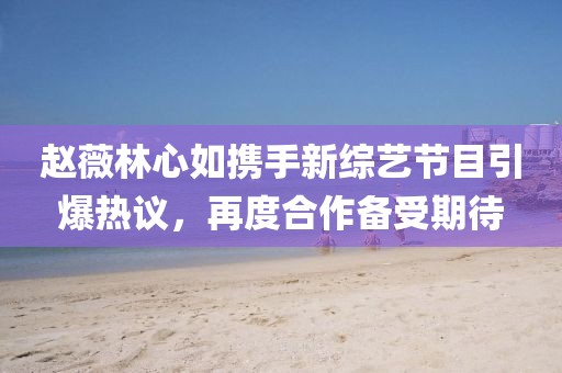 赵薇林心如携手新综艺节目引爆热议，再度合作备受期待