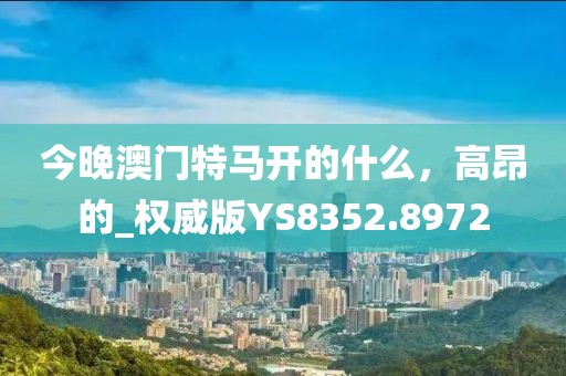 今晚澳门特马开的什么，高昂的_权威版YS8352.8972