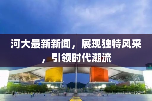 河大最新新闻,展现独特风采,引领时代潮流
