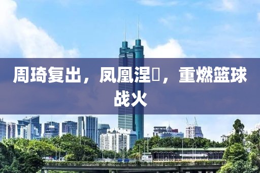 周琦复出，凤凰涅槃，重燃篮球战火