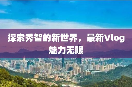 探索秀智的新世界，最新Vlog魅力无限