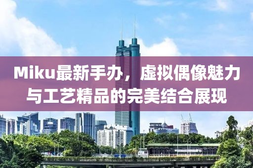 Miku最新手办，虚拟偶像魅力与工艺精品的完美结合展现