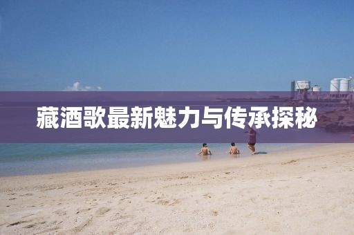 藏酒歌最新魅力与传承探秘