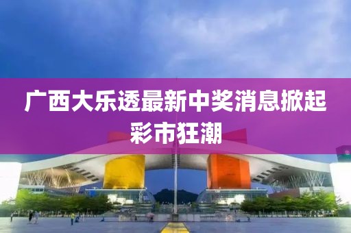 广西大乐透最新中奖消息掀起彩市狂潮