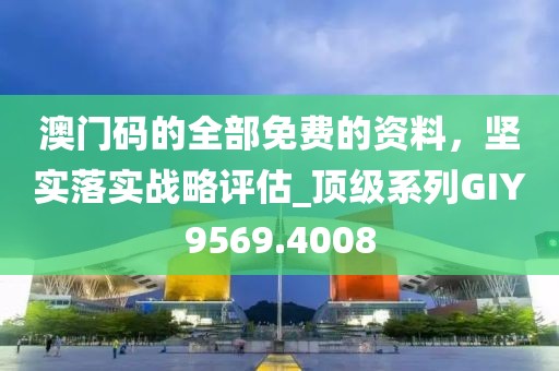 澳门码的全部免费的资料，坚实落实战略评估_顶级系列GIY9569.4008