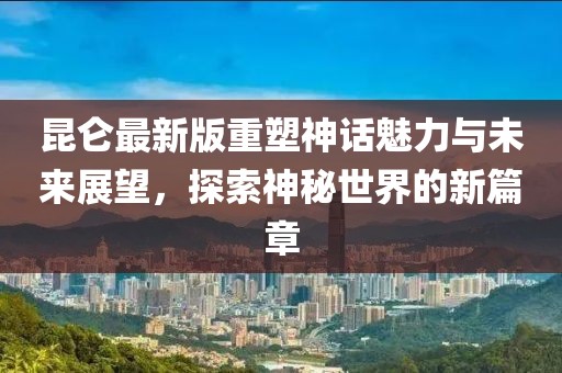 昆仑最新版重塑神话魅力与未来展望，探索神秘世界的新篇章