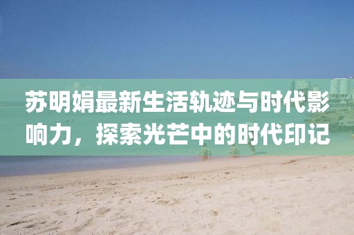 苏明娟最新生活轨迹与时代影响力，探索光芒中的时代印记