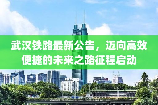 武汉铁路最新公告，迈向高效便捷的未来之路征程启动
