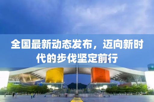 全国最新动态发布，迈向新时代的步伐坚定前行