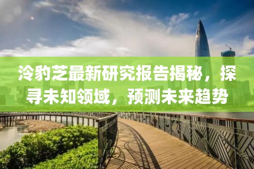 泠豹芝最新研究报告揭秘，探寻未知领域，预测未来趋势