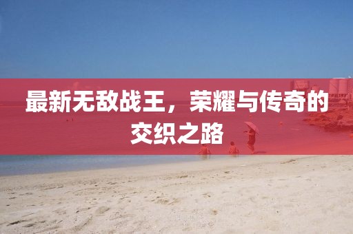 最新无敌战王，荣耀与传奇的交织之路