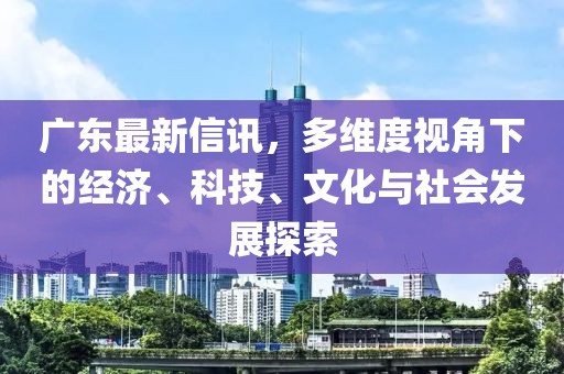 广东最新信讯，多维度视角下的经济、科技、文化与社会发展探索