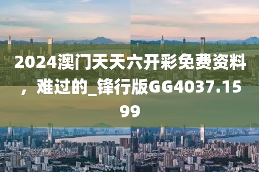 2024澳门天天六开彩免费资料，难过的_锋行版GG4037.1599