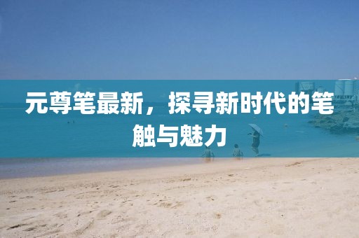 元尊笔最新，探寻新时代的笔触与魅力