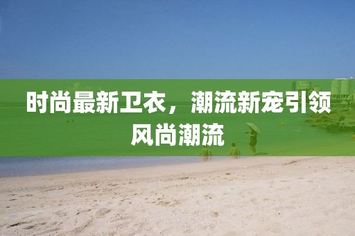 时尚最新卫衣，潮流新宠引领风尚潮流