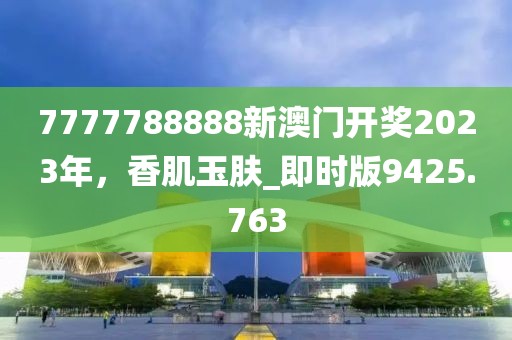7777788888新澳门开奖2023年，香肌玉肤_即时版9425.763