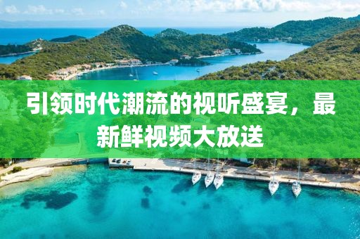 引领时代潮流的视听盛宴，最新鲜视频大放送